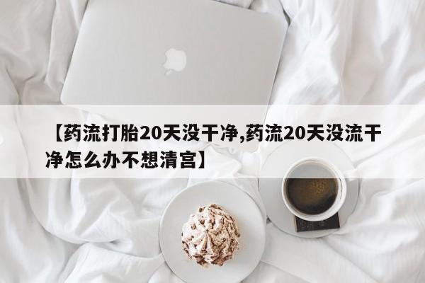 米非米索在线付款【药流打胎20天没干净,药流20天没流干净怎么办不想清宫】