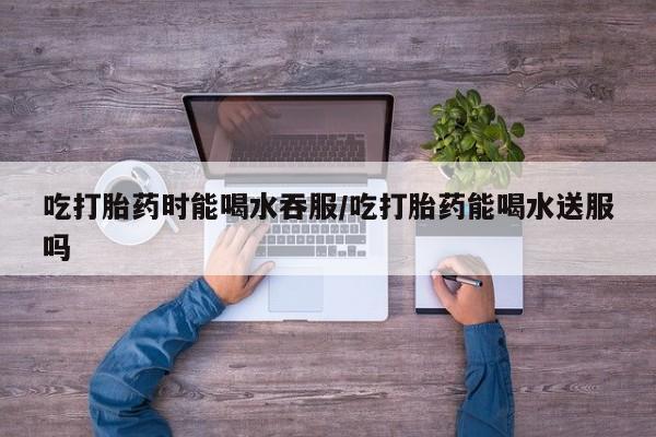 米非米索在线付款吃打胎药时能喝水吞服/吃打胎药能喝水送服吗
