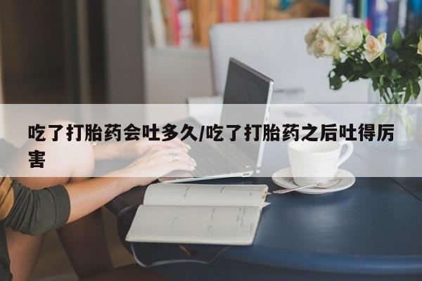 米非米索在线付款吃了打胎药会吐多久/吃了打胎药之后吐得厉害