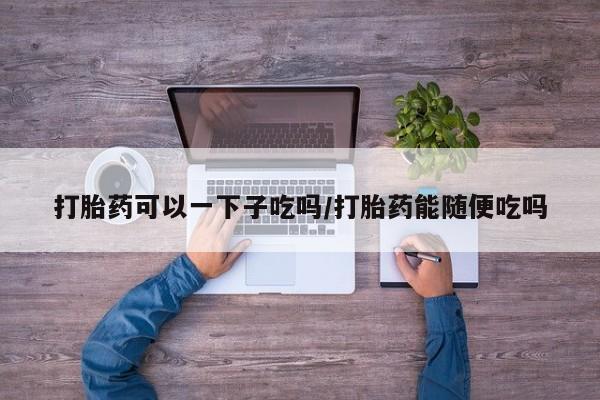 米非米索在线付款打胎药可以一下子吃吗/打胎药能随便吃吗
