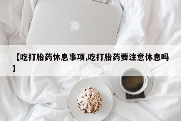 米非米索在线付款【吃打胎药休息事项,吃打胎药要注意休息吗】
