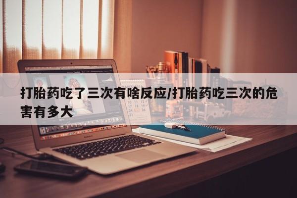 米非米索在线付款打胎药吃了三次有啥反应/打胎药吃三次的危害有多大