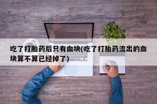 米非米索在线付款吃了打胎药后只有血块(吃了打胎药流出的血块算不算已经掉了)