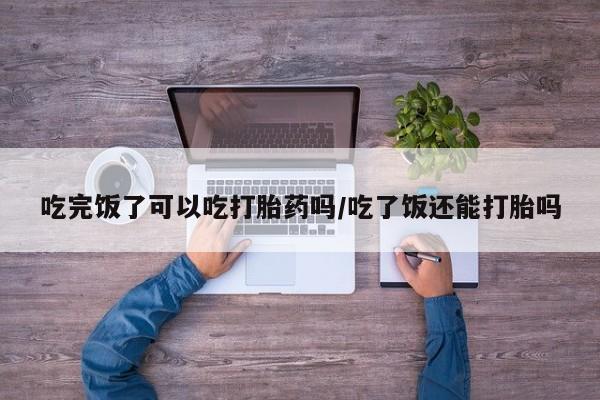 米非米索在线付款吃完饭了可以吃打胎药吗/吃了饭还能打胎吗