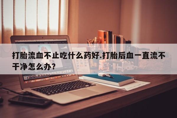 米非米索在线付款打胎流血不止吃什么药好.打胎后血一直流不干净怎么办？