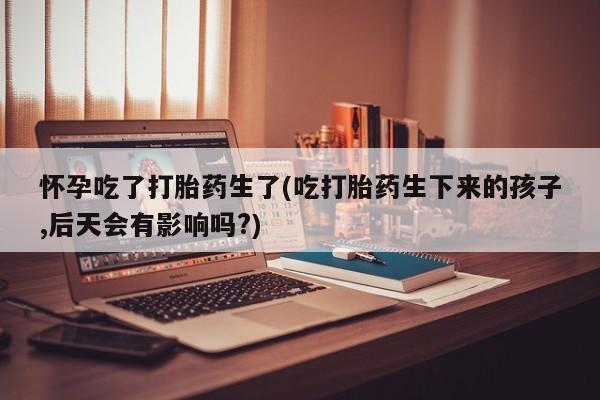 米非米索在线付款怀孕吃了打胎药生了(吃打胎药生下来的孩子,后天会有影响吗?)