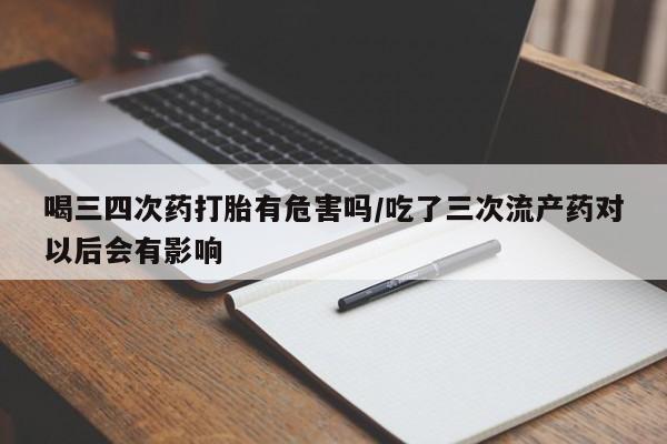 米非米索在线付款喝三四次药打胎有危害吗/吃了三次流产药对以后会有影响