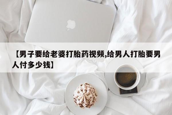 米非米索在线付款【男子要给老婆打胎药视频,给男人打胎要男人付多少钱】