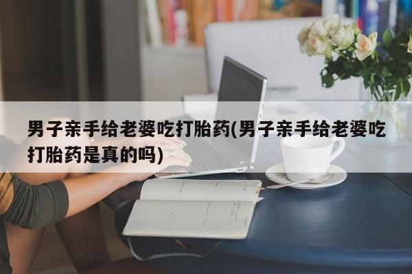米非米索在线付款男子亲手给老婆吃打胎药(男子亲手给老婆吃打胎药是真的吗)