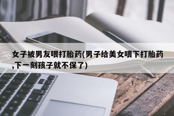 米非米索在线付款女子被男友喂打胎药(男子给美女喂下打胎药,下一刻孩子就不保了)