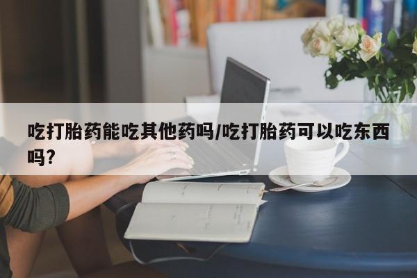 米非米索在线付款吃打胎药能吃其他药吗/吃打胎药可以吃东西吗?