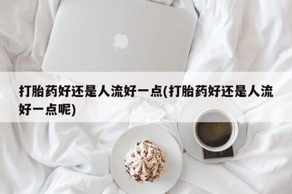 米非米索在线付款打胎药好还是人流好一点(打胎药好还是人流好一点呢)