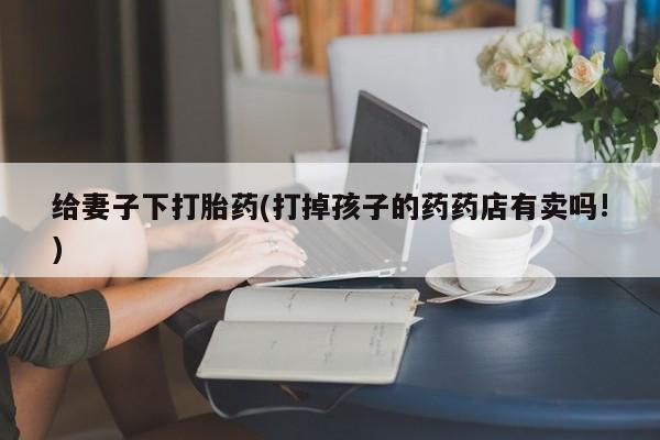 米非米索在线付款给妻子下打胎药(打掉孩子的药药店有卖吗!)