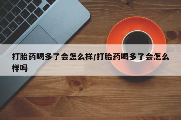 米非米索在线付款打胎药喝多了会怎么样/打胎药喝多了会怎么样吗