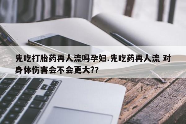 米非米索在线付款先吃打胎药再人流吗孕妇.先吃药再人流 对身体伤害会不会更大?？