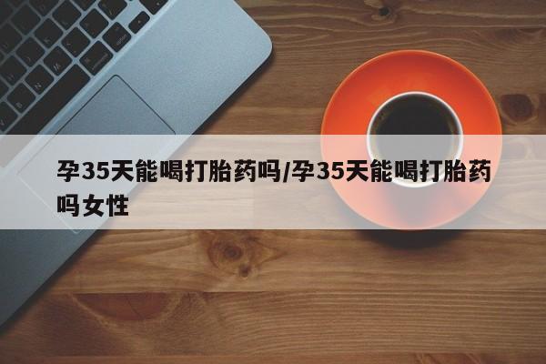 米非米索在线付款孕35天能喝打胎药吗/孕35天能喝打胎药吗女性