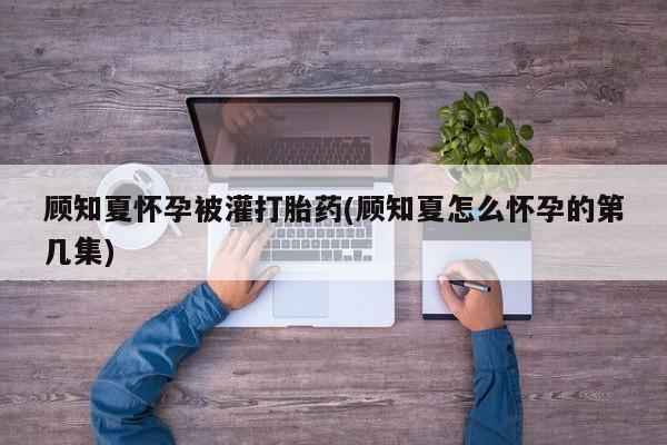 米非米索在线付款顾知夏怀孕被灌打胎药(顾知夏怎么怀孕的第几集)