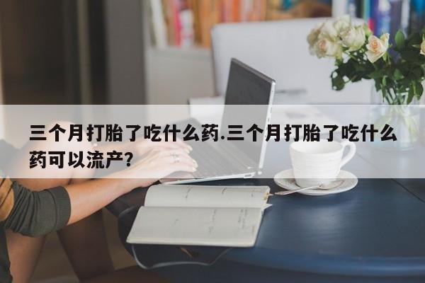 米非米索在线付款三个月打胎了吃什么药.三个月打胎了吃什么药可以流产？