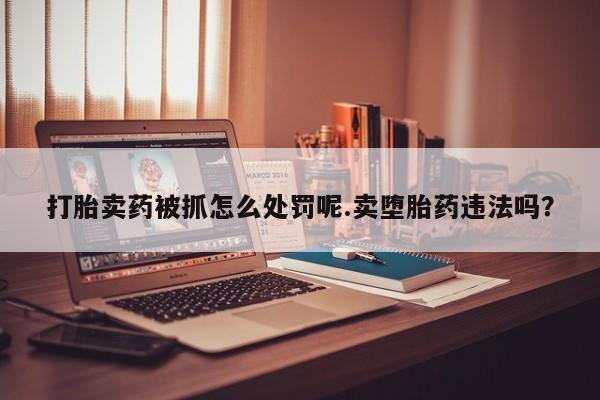 米非米索在线付款打胎卖药被抓怎么处罚呢.卖堕胎药违法吗？