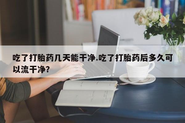 米非米索在线付款吃了打胎药几天能干净.吃了打胎药后多久可以流干净？