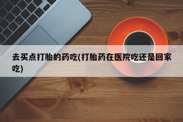 米非米索在线付款去买点打胎的药吃(打胎药在医院吃还是回家吃)