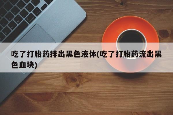 米非米索在线付款吃了打胎药排出黑色液体(吃了打胎药流出黑色血块)