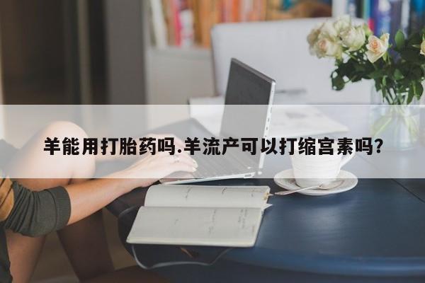 米非米索在线付款羊能用打胎药吗.羊流产可以打缩宫素吗？