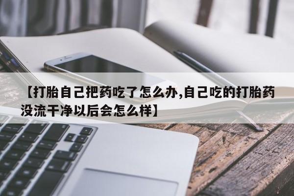 米非米索在线付款【打胎自己把药吃了怎么办,自己吃的打胎药没流干净以后会怎么样】