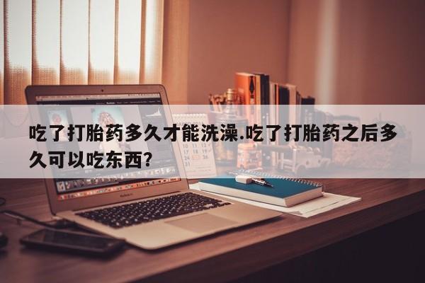 米非米索在线付款吃了打胎药多久才能洗澡.吃了打胎药之后多久可以吃东西？