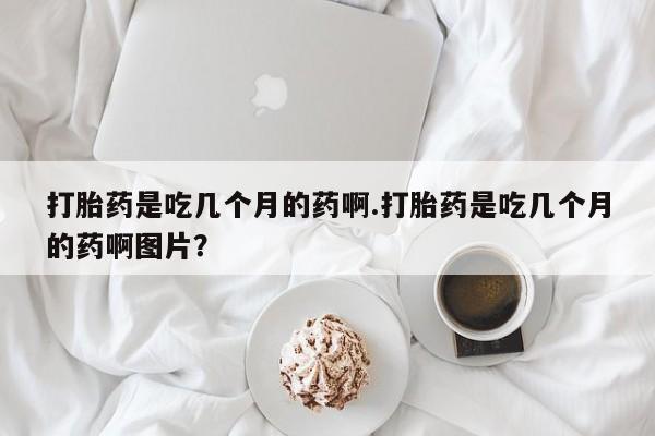米非米索在线付款打胎药是吃几个月的药啊.打胎药是吃几个月的药啊图片？