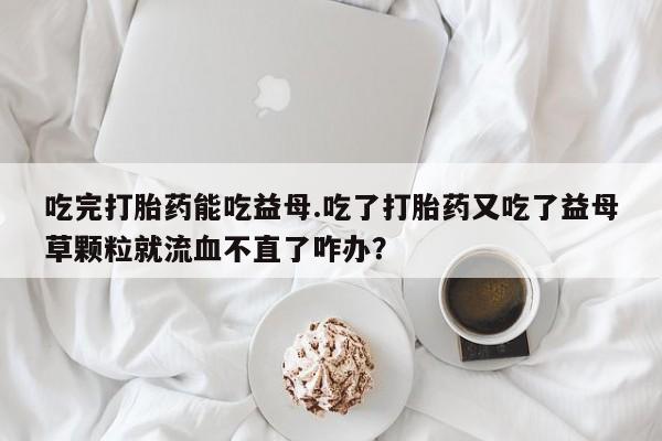米非米索在线付款吃完打胎药能吃益母.吃了打胎药又吃了益母草颗粒就流血不直了咋办？