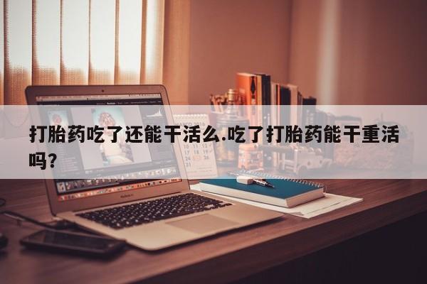 米非米索在线付款打胎药吃了还能干活么.吃了打胎药能干重活吗？