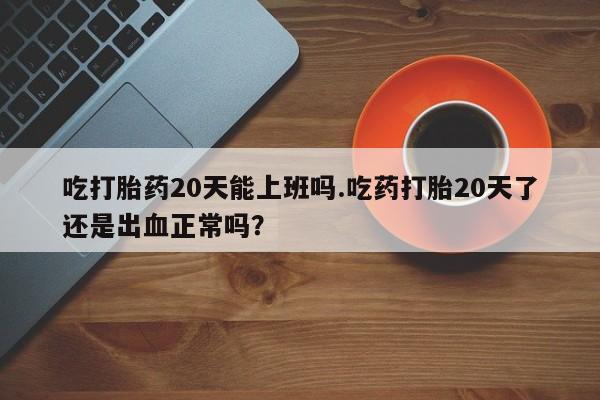 米非米索在线付款吃打胎药20天能上班吗.吃药打胎20天了还是出血正常吗？