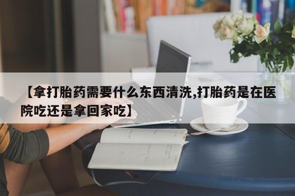 米非米索在线付款【拿打胎药需要什么东西清洗,打胎药是在医院吃还是拿回家吃】