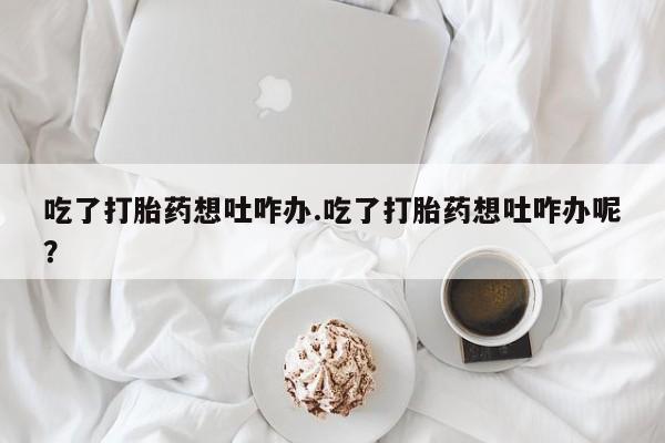 米非米索在线付款吃了打胎药想吐咋办.吃了打胎药想吐咋办呢？