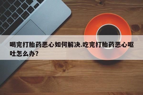 米非米索在线付款喝完打胎药恶心如何解决.吃完打胎药恶心呕吐怎么办？