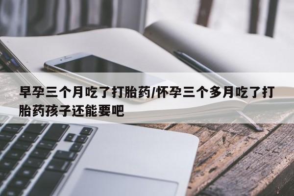 米非米索在线付款早孕三个月吃了打胎药/怀孕三个多月吃了打胎药孩子还能要吧