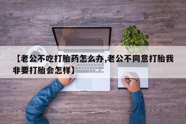 米非米索在线付款【老公不吃打胎药怎么办,老公不同意打胎我非要打胎会怎样】