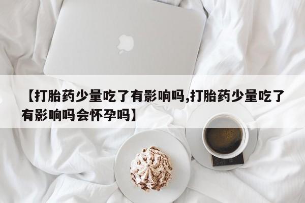 米非米索在线付款【打胎药少量吃了有影响吗,打胎药少量吃了有影响吗会怀孕吗】
