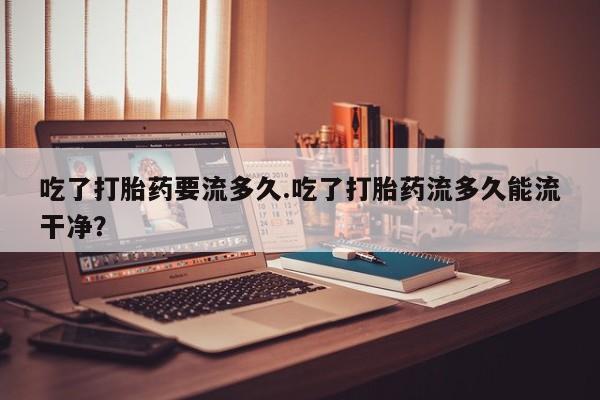 米非米索在线付款吃了打胎药要流多久.吃了打胎药流多久能流干净？