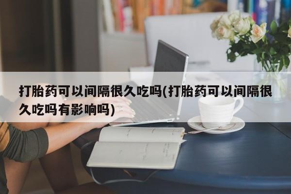米非米索在线付款打胎药可以间隔很久吃吗(打胎药可以间隔很久吃吗有影响吗)