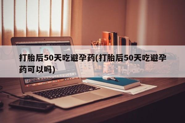 米非米索在线付款打胎后50天吃避孕药(打胎后50天吃避孕药可以吗)