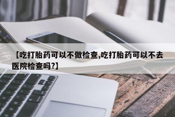 米非米索在线付款【吃打胎药可以不做检查,吃打胎药可以不去医院检查吗?】