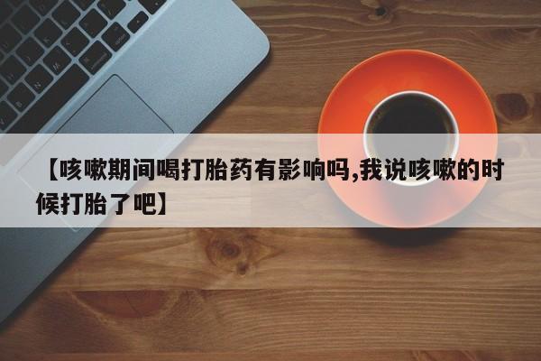 米非米索在线付款【咳嗽期间喝打胎药有影响吗,我说咳嗽的时候打胎了吧】