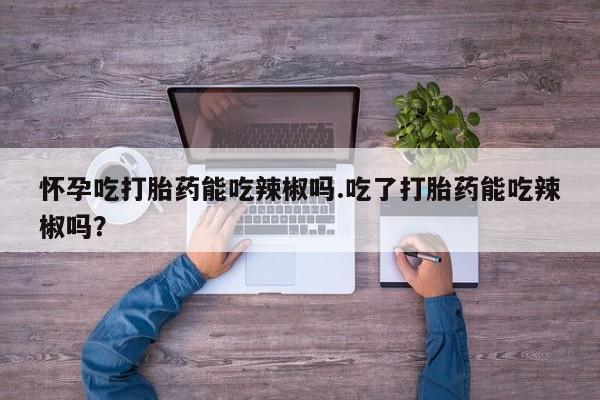 米非米索在线付款怀孕吃打胎药能吃辣椒吗.吃了打胎药能吃辣椒吗？