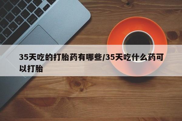 米非米索在线付款35天吃的打胎药有哪些/35天吃什么药可以打胎