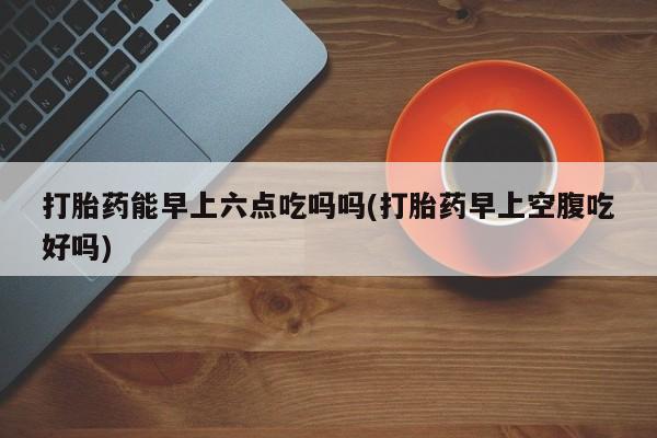 米非米索在线付款打胎药能早上六点吃吗吗(打胎药早上空腹吃好吗)