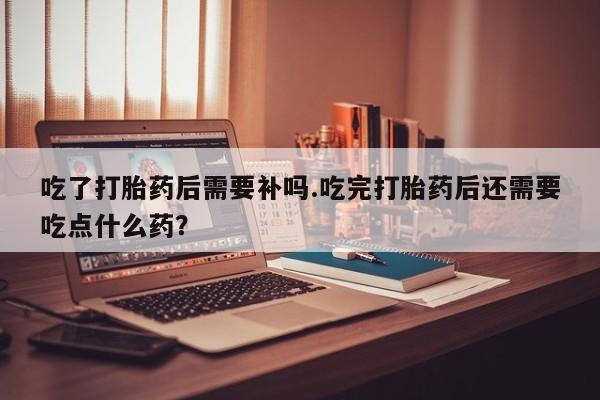 米非米索在线付款吃了打胎药后需要补吗.吃完打胎药后还需要吃点什么药？