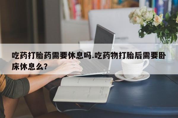 米非米索在线付款吃药打胎药需要休息吗.吃药物打胎后需要卧床休息么？