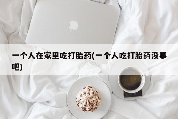 米非米索在线付款一个人在家里吃打胎药(一个人吃打胎药没事吧)